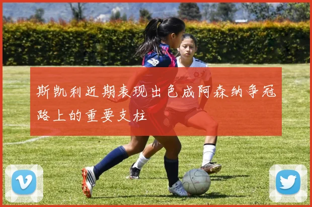斯凯利近期表现出色成阿森纳争冠路上的重要支柱