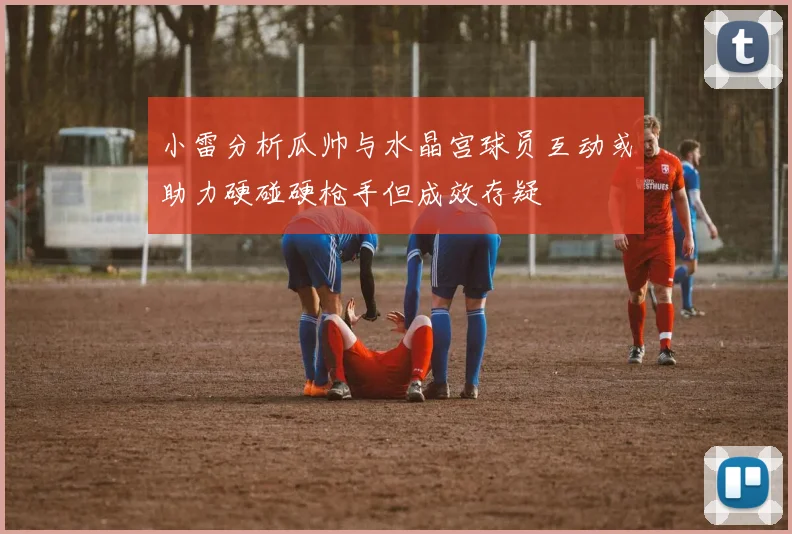 小雷分析瓜帅与水晶宫球员互动或助力硬碰硬枪手但成效存疑
