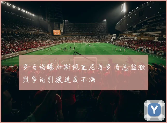 罗马诺曝加斯佩里尼与罗马总监激烈争论引援进度不满