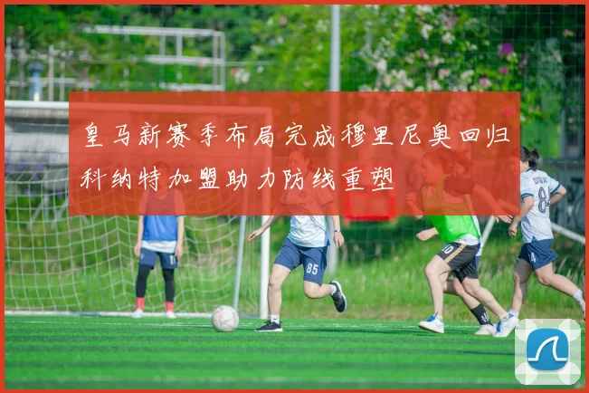 皇马新赛季布局完成穆里尼奥回归科纳特加盟助力防线重塑
