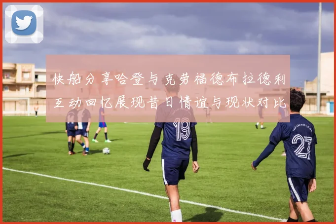 快船分享哈登与克劳福德布拉德利互动回忆展现昔日情谊与现状对比