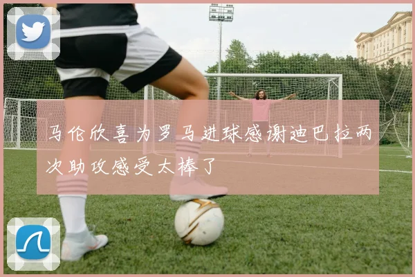 马伦欣喜为罗马进球感谢迪巴拉两次助攻感受太棒了