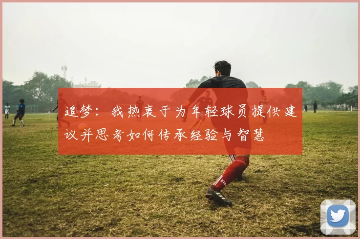 追梦：我热衷于为年轻球员提供建议并思考如何传承经验与智慧