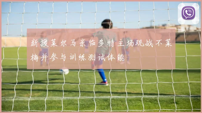 新援莱尔马亲临多特主场观战不莱梅并参与训练测试体能