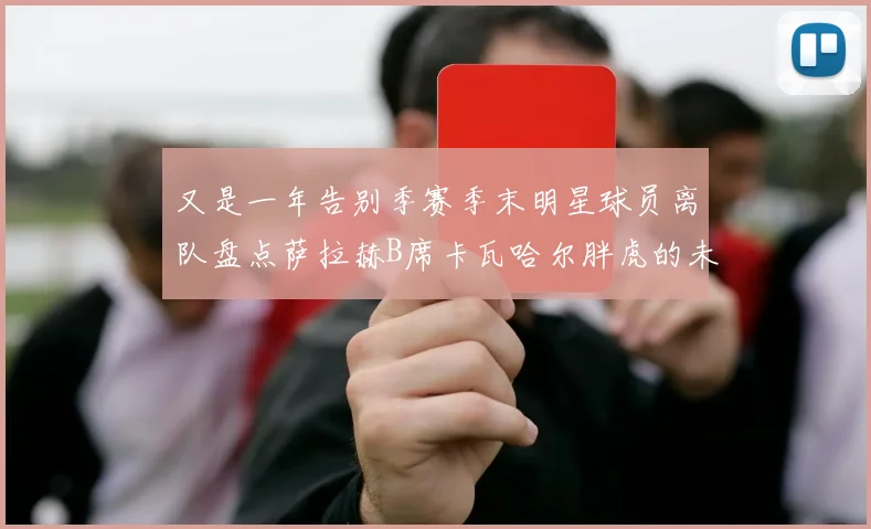 又是一年告别季赛季末明星球员离队盘点萨拉赫B席卡瓦哈尔胖虎的未来去向