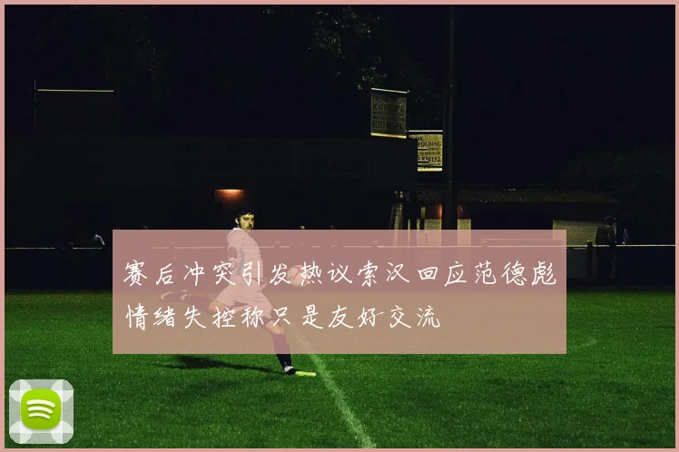 赛后冲突引发热议索汉回应范德彪情绪失控称只是友好交流