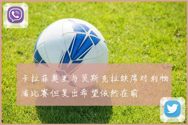 卡拉菲奥里与莫斯克拉缺席对利物浦比赛但复出希望依然在前