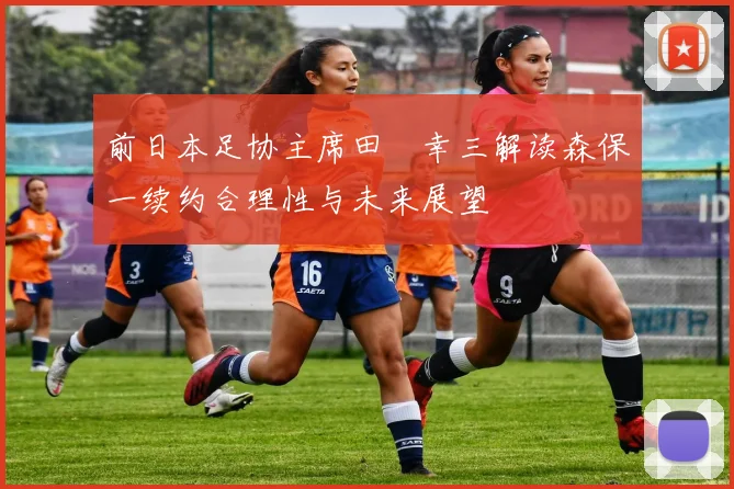 前日本足协主席田嶋幸三解读森保一续约合理性与未来展望