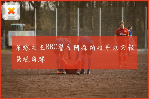 角球之王BBC警告阿森纳对手切勿轻易送角球