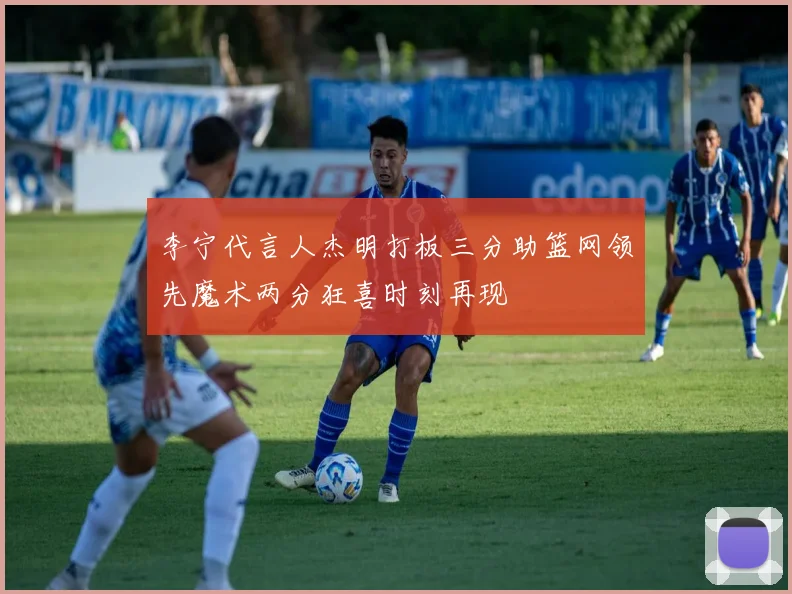 李宁代言人杰明打板三分助篮网领先魔术两分狂喜时刻再现