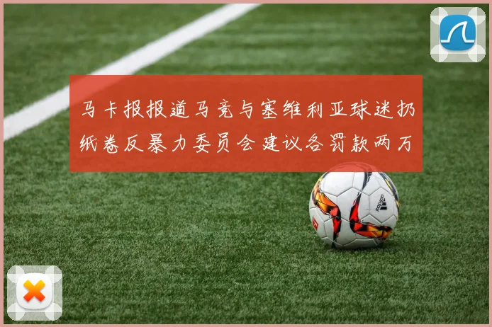 马卡报报道马竞与塞维利亚球迷扔纸卷反暴力委员会建议各罚款两万欧元